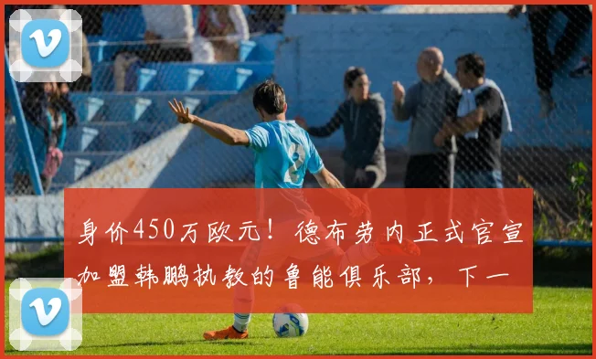身价450万欧元！德布劳内正式官宣加盟韩鹏执教的鲁能俱乐部，下一轮踢申花首秀