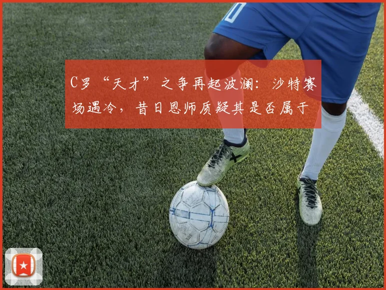 C罗“天才”之争再起波澜：沙特赛场遇冷，昔日恩师质疑其是否属于“天赋型”传奇