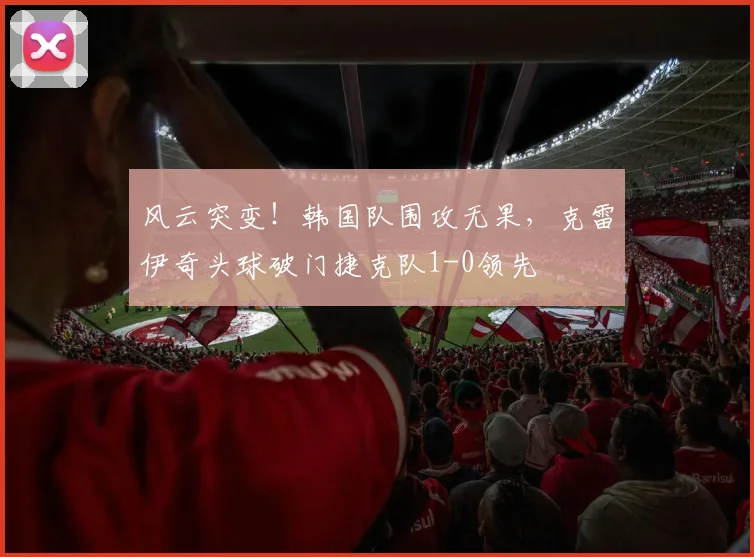 风云突变！韩国队围攻无果，克雷伊奇头球破门捷克队1-0领先