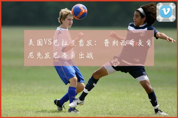 美国VS巴拉圭首发：普利西奇麦肯尼先发巴洛贡出战