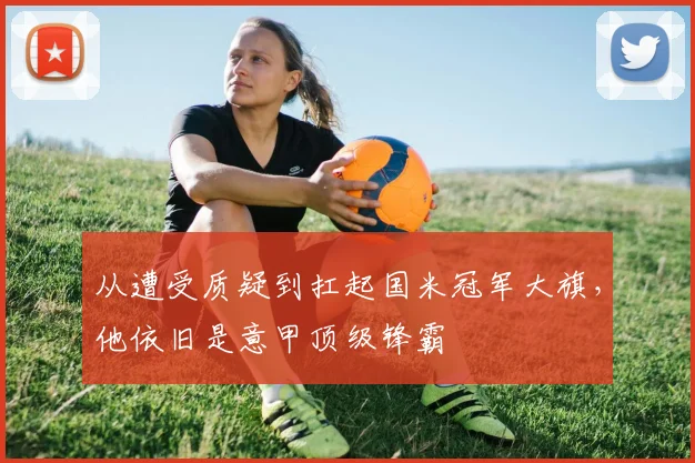 从遭受质疑到扛起国米冠军大旗，他依旧是意甲顶级锋霸