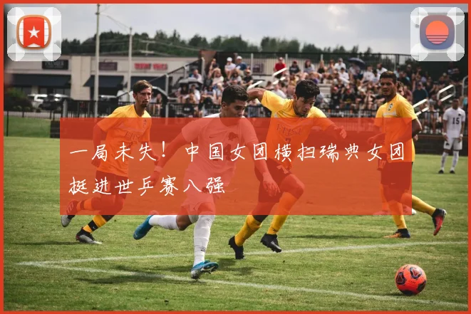 一局未失！中国女团横扫瑞典女团挺进世乒赛八强