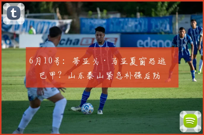 6月10号：蒂亚戈·马亚夏窗恐逃离巴甲？山东泰山紧急补强后防